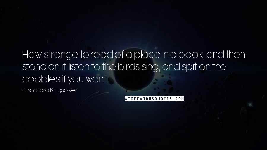 Barbara Kingsolver Quotes: How strange to read of a place in a book, and then stand on it, listen to the birds sing, and spit on the cobbles if you want.