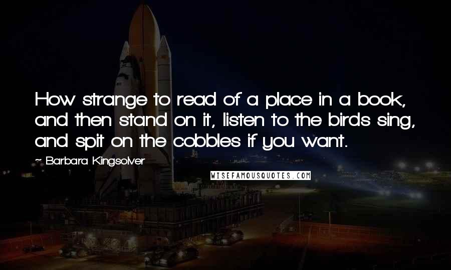 Barbara Kingsolver Quotes: How strange to read of a place in a book, and then stand on it, listen to the birds sing, and spit on the cobbles if you want.