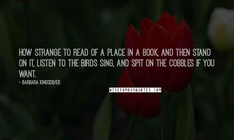 Barbara Kingsolver Quotes: How strange to read of a place in a book, and then stand on it, listen to the birds sing, and spit on the cobbles if you want.