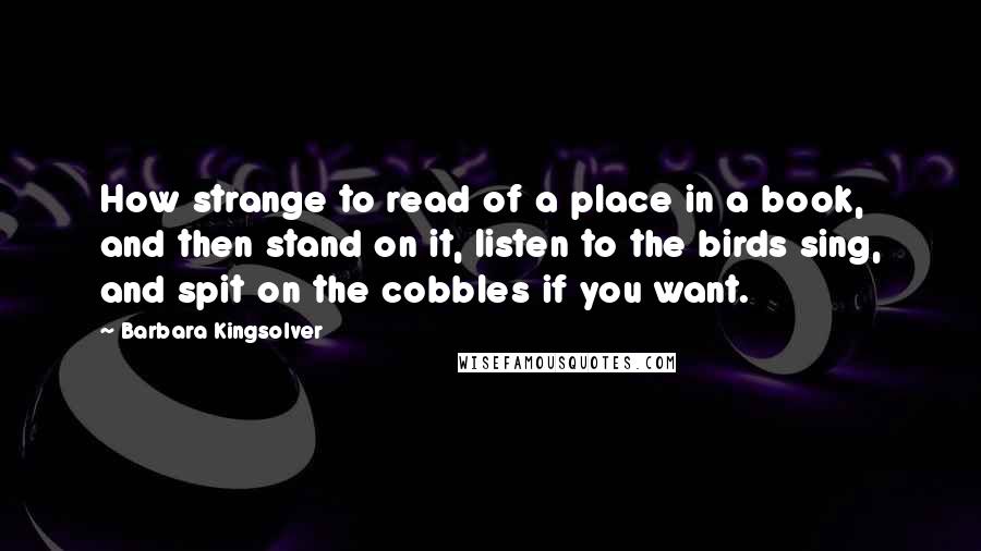 Barbara Kingsolver Quotes: How strange to read of a place in a book, and then stand on it, listen to the birds sing, and spit on the cobbles if you want.