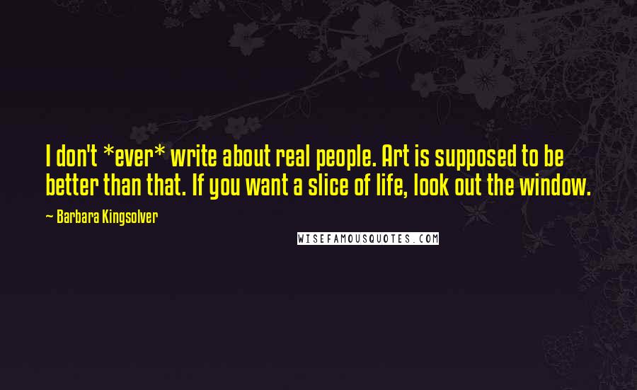 Barbara Kingsolver Quotes: I don't *ever* write about real people. Art is supposed to be better than that. If you want a slice of life, look out the window.