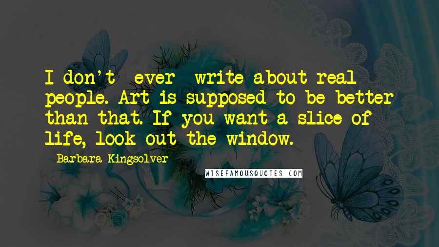 Barbara Kingsolver Quotes: I don't *ever* write about real people. Art is supposed to be better than that. If you want a slice of life, look out the window.
