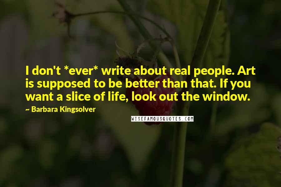 Barbara Kingsolver Quotes: I don't *ever* write about real people. Art is supposed to be better than that. If you want a slice of life, look out the window.