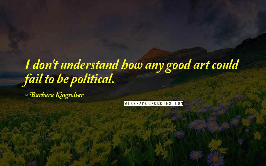 Barbara Kingsolver Quotes: I don't understand how any good art could fail to be political.