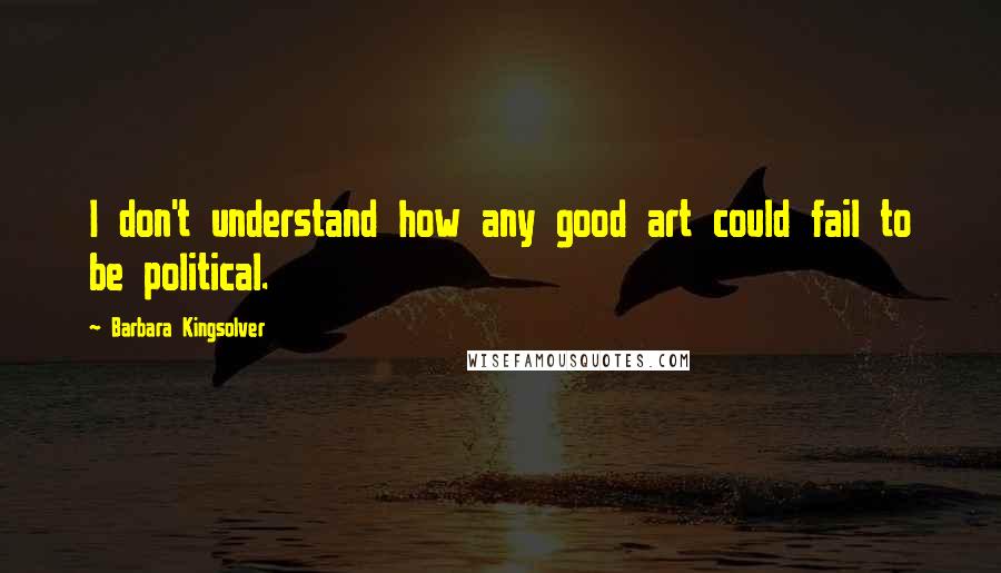 Barbara Kingsolver Quotes: I don't understand how any good art could fail to be political.