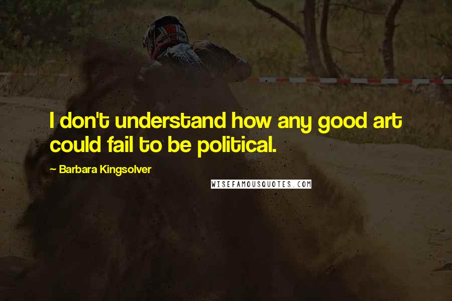 Barbara Kingsolver Quotes: I don't understand how any good art could fail to be political.