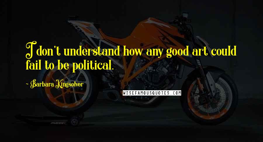 Barbara Kingsolver Quotes: I don't understand how any good art could fail to be political.