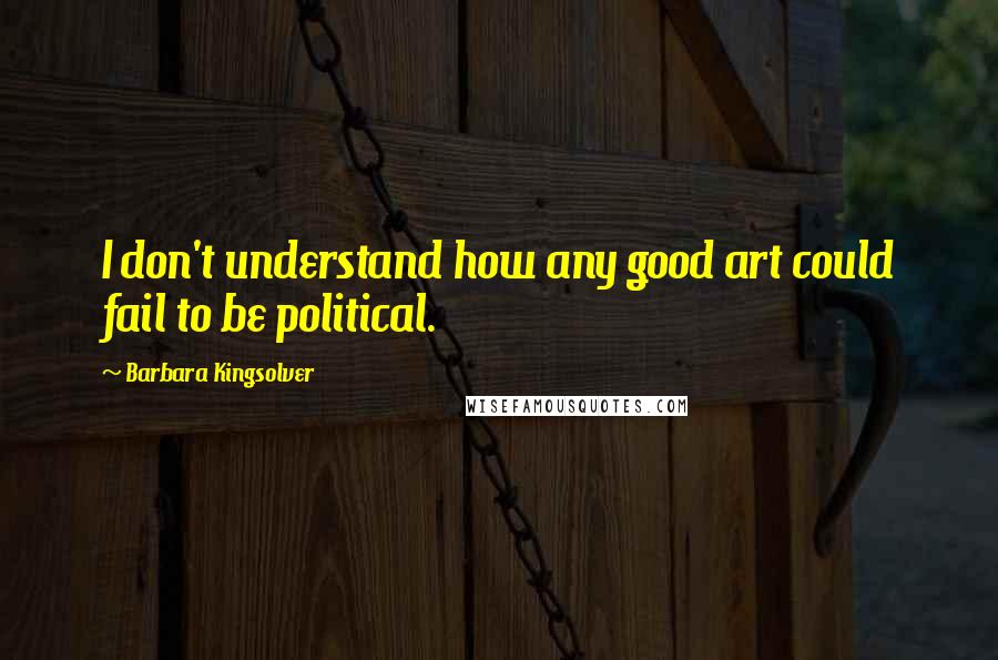 Barbara Kingsolver Quotes: I don't understand how any good art could fail to be political.