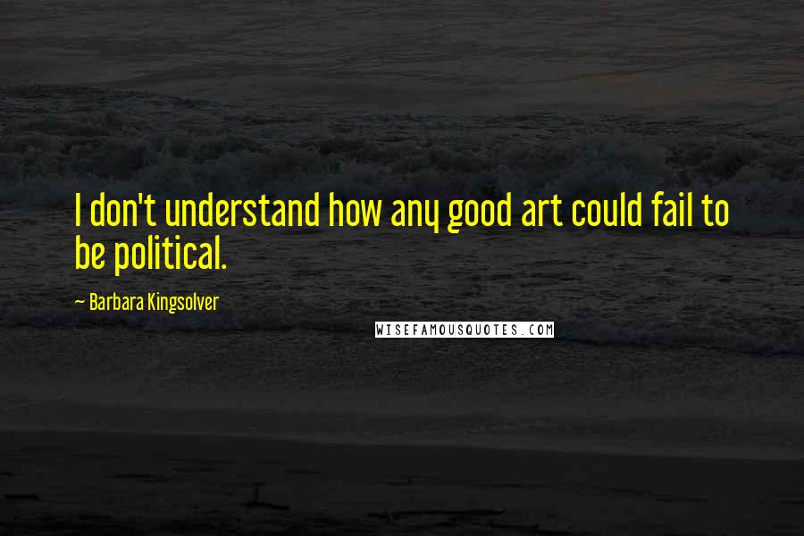 Barbara Kingsolver Quotes: I don't understand how any good art could fail to be political.