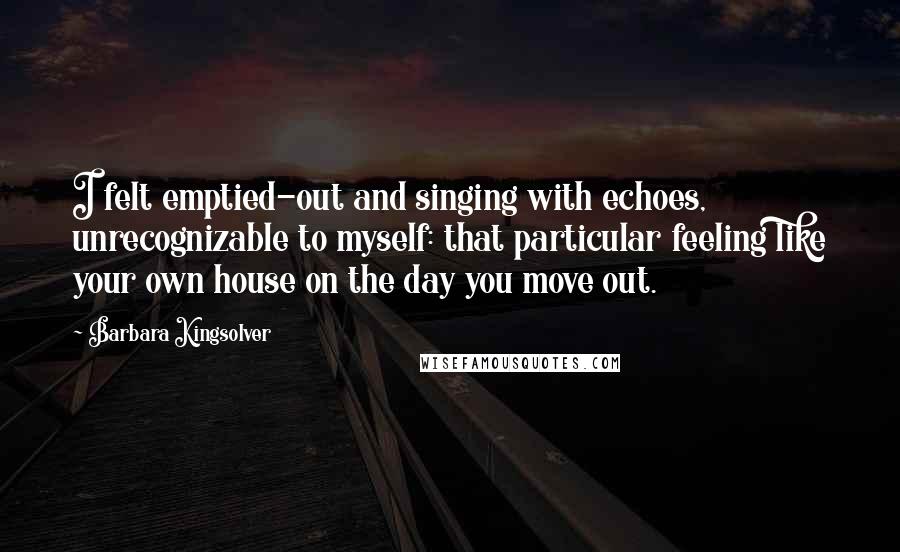 Barbara Kingsolver Quotes: I felt emptied-out and singing with echoes, unrecognizable to myself: that particular feeling like your own house on the day you move out.