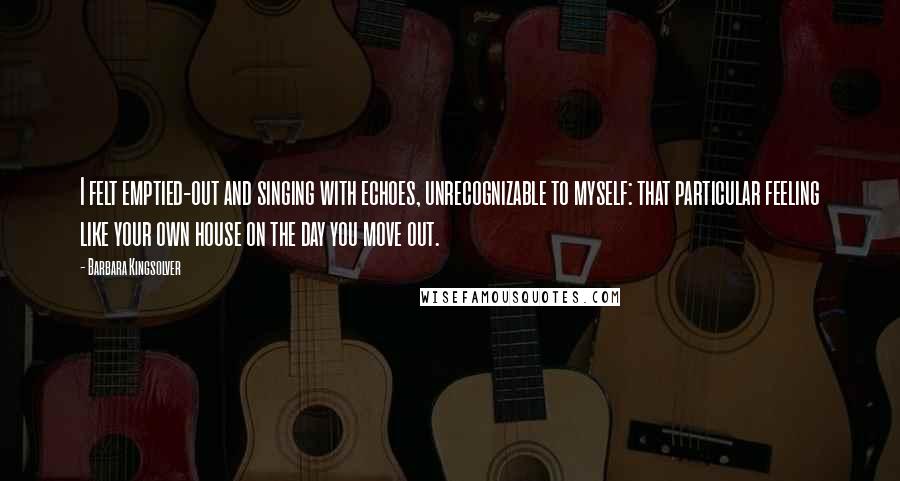 Barbara Kingsolver Quotes: I felt emptied-out and singing with echoes, unrecognizable to myself: that particular feeling like your own house on the day you move out.