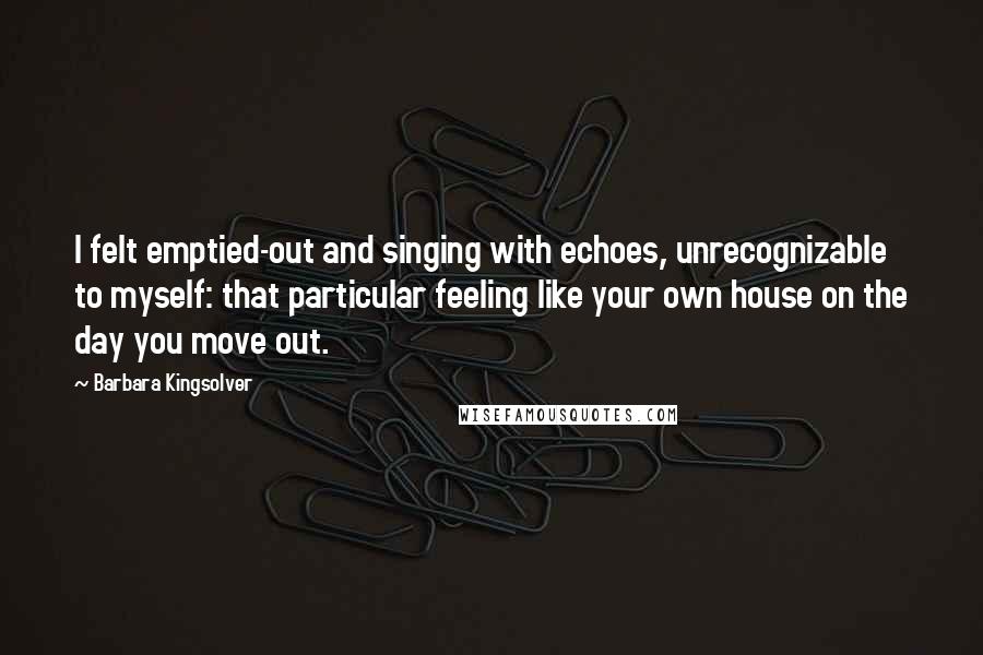 Barbara Kingsolver Quotes: I felt emptied-out and singing with echoes, unrecognizable to myself: that particular feeling like your own house on the day you move out.