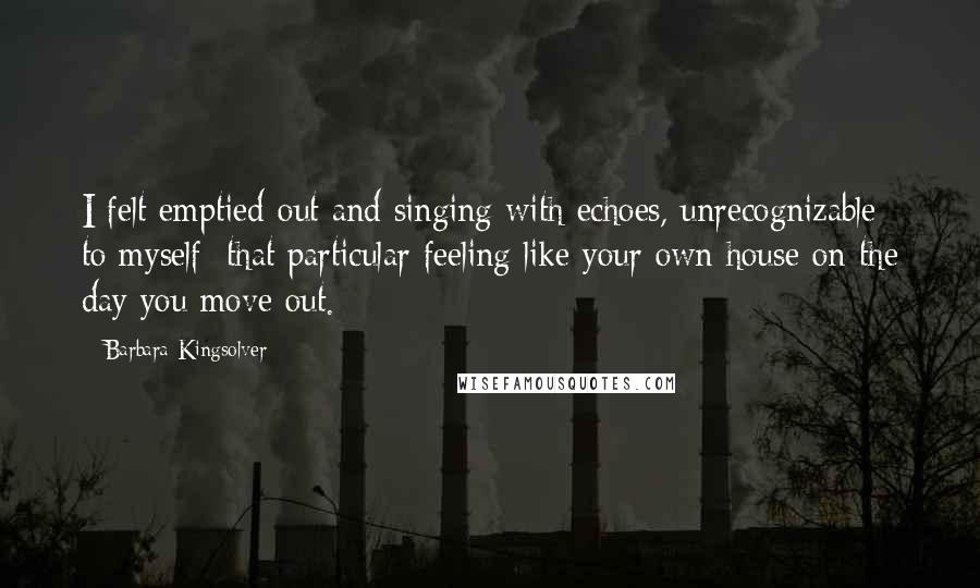 Barbara Kingsolver Quotes: I felt emptied-out and singing with echoes, unrecognizable to myself: that particular feeling like your own house on the day you move out.