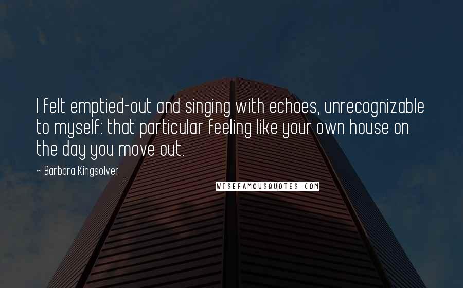 Barbara Kingsolver Quotes: I felt emptied-out and singing with echoes, unrecognizable to myself: that particular feeling like your own house on the day you move out.