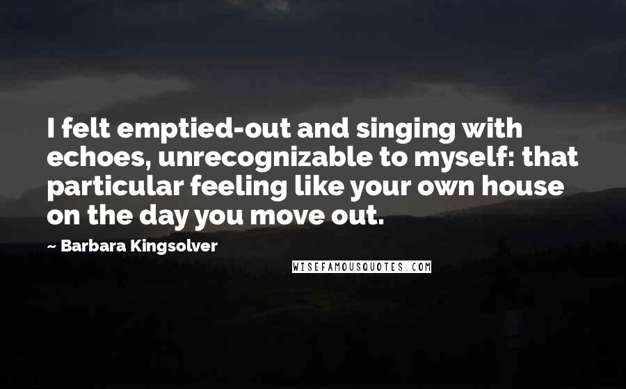 Barbara Kingsolver Quotes: I felt emptied-out and singing with echoes, unrecognizable to myself: that particular feeling like your own house on the day you move out.