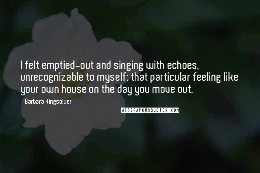 Barbara Kingsolver Quotes: I felt emptied-out and singing with echoes, unrecognizable to myself: that particular feeling like your own house on the day you move out.