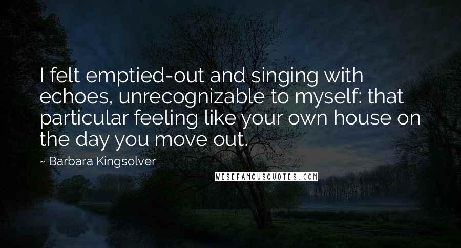 Barbara Kingsolver Quotes: I felt emptied-out and singing with echoes, unrecognizable to myself: that particular feeling like your own house on the day you move out.