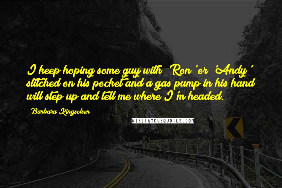 Barbara Kingsolver Quotes: I keep hoping some guy with 'Ron' or 'Andy' stitched on his pocket and a gas pump in his hand will step up and tell me where I'm headed.