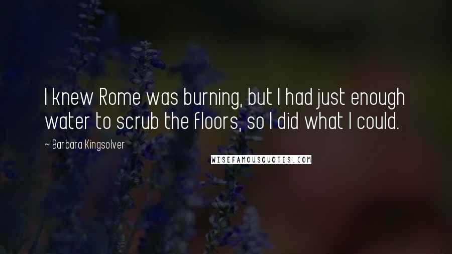 Barbara Kingsolver Quotes: I knew Rome was burning, but I had just enough water to scrub the floors, so I did what I could.