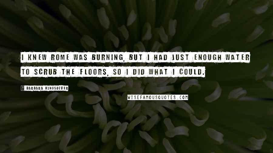 Barbara Kingsolver Quotes: I knew Rome was burning, but I had just enough water to scrub the floors, so I did what I could.