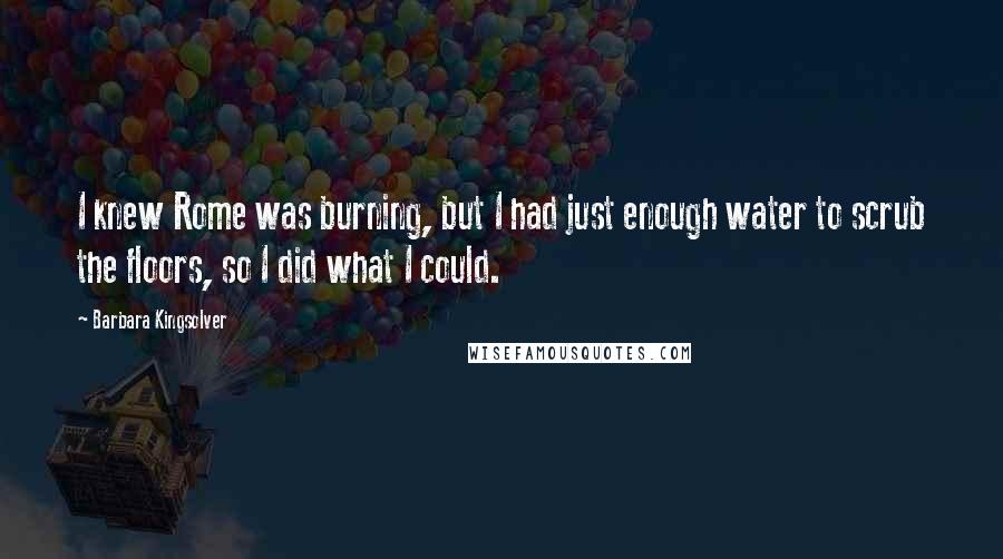 Barbara Kingsolver Quotes: I knew Rome was burning, but I had just enough water to scrub the floors, so I did what I could.