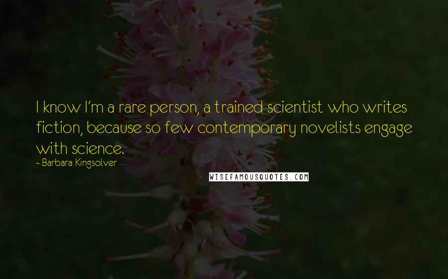 Barbara Kingsolver Quotes: I know I'm a rare person, a trained scientist who writes fiction, because so few contemporary novelists engage with science.