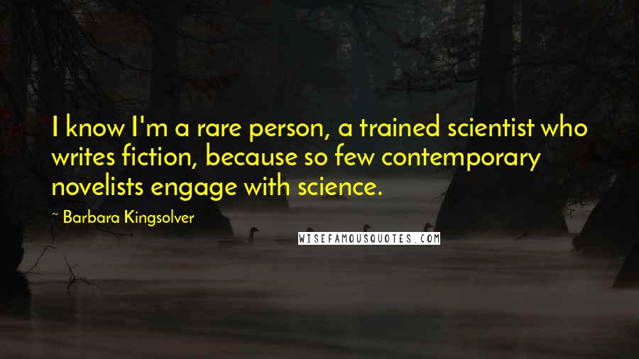 Barbara Kingsolver Quotes: I know I'm a rare person, a trained scientist who writes fiction, because so few contemporary novelists engage with science.