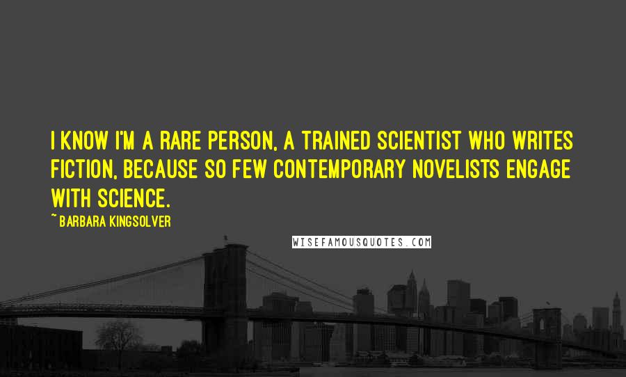 Barbara Kingsolver Quotes: I know I'm a rare person, a trained scientist who writes fiction, because so few contemporary novelists engage with science.