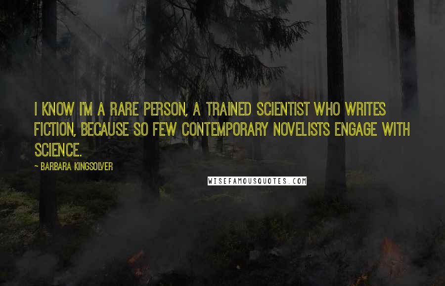 Barbara Kingsolver Quotes: I know I'm a rare person, a trained scientist who writes fiction, because so few contemporary novelists engage with science.