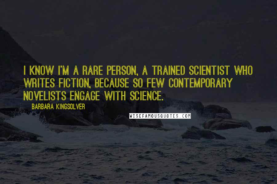 Barbara Kingsolver Quotes: I know I'm a rare person, a trained scientist who writes fiction, because so few contemporary novelists engage with science.