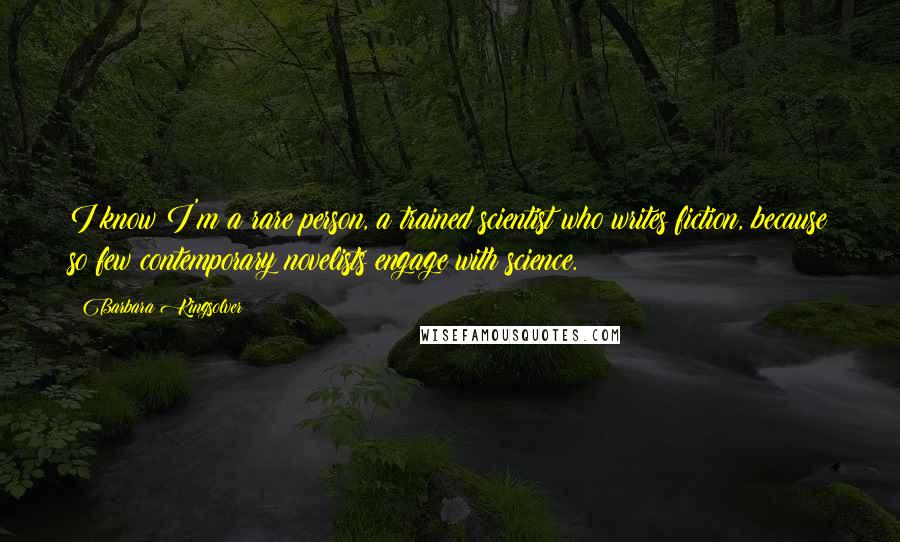 Barbara Kingsolver Quotes: I know I'm a rare person, a trained scientist who writes fiction, because so few contemporary novelists engage with science.