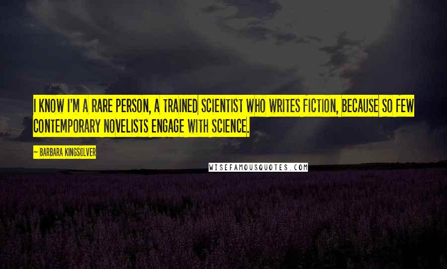 Barbara Kingsolver Quotes: I know I'm a rare person, a trained scientist who writes fiction, because so few contemporary novelists engage with science.