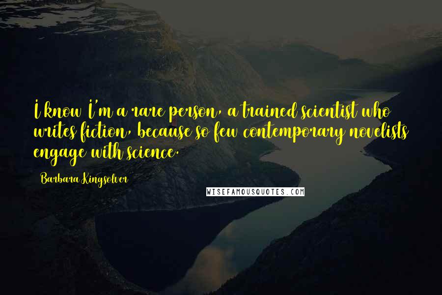 Barbara Kingsolver Quotes: I know I'm a rare person, a trained scientist who writes fiction, because so few contemporary novelists engage with science.