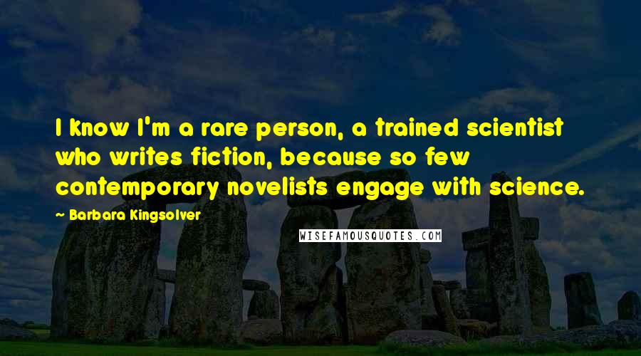 Barbara Kingsolver Quotes: I know I'm a rare person, a trained scientist who writes fiction, because so few contemporary novelists engage with science.