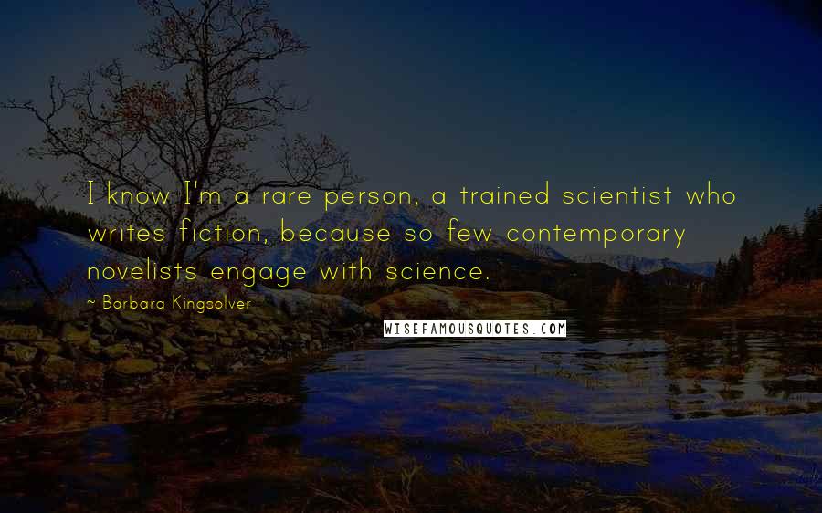 Barbara Kingsolver Quotes: I know I'm a rare person, a trained scientist who writes fiction, because so few contemporary novelists engage with science.