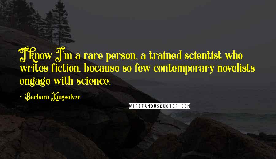 Barbara Kingsolver Quotes: I know I'm a rare person, a trained scientist who writes fiction, because so few contemporary novelists engage with science.