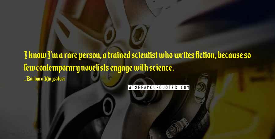 Barbara Kingsolver Quotes: I know I'm a rare person, a trained scientist who writes fiction, because so few contemporary novelists engage with science.