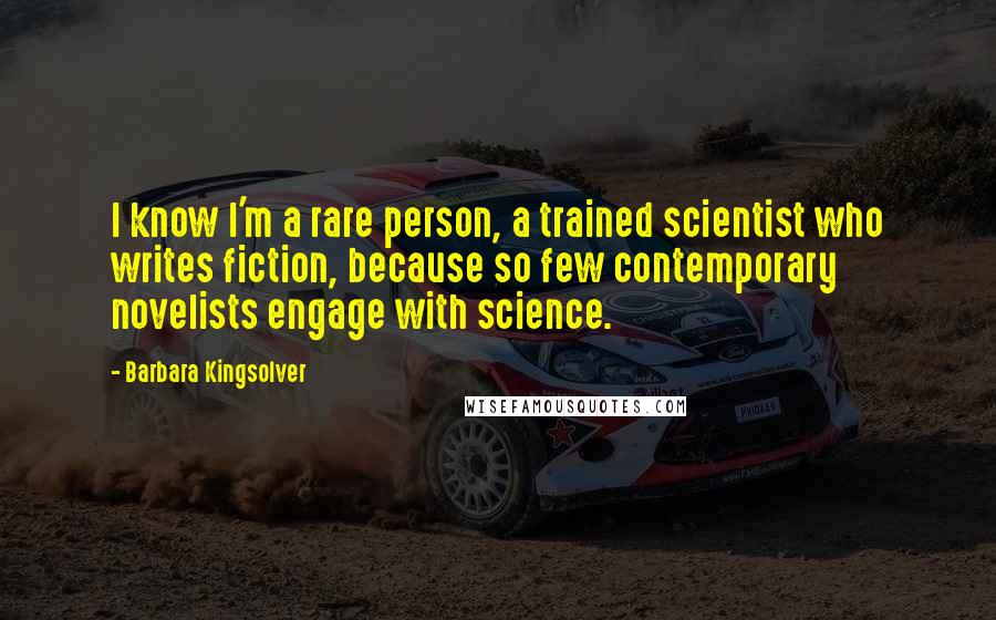 Barbara Kingsolver Quotes: I know I'm a rare person, a trained scientist who writes fiction, because so few contemporary novelists engage with science.