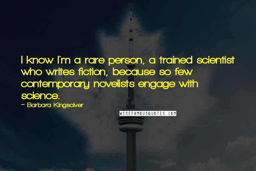 Barbara Kingsolver Quotes: I know I'm a rare person, a trained scientist who writes fiction, because so few contemporary novelists engage with science.