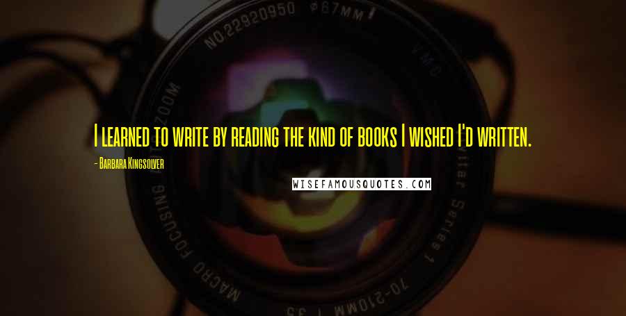 Barbara Kingsolver Quotes: I learned to write by reading the kind of books I wished I'd written.