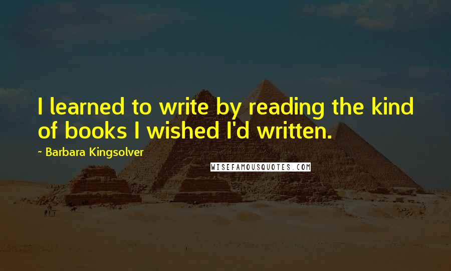 Barbara Kingsolver Quotes: I learned to write by reading the kind of books I wished I'd written.