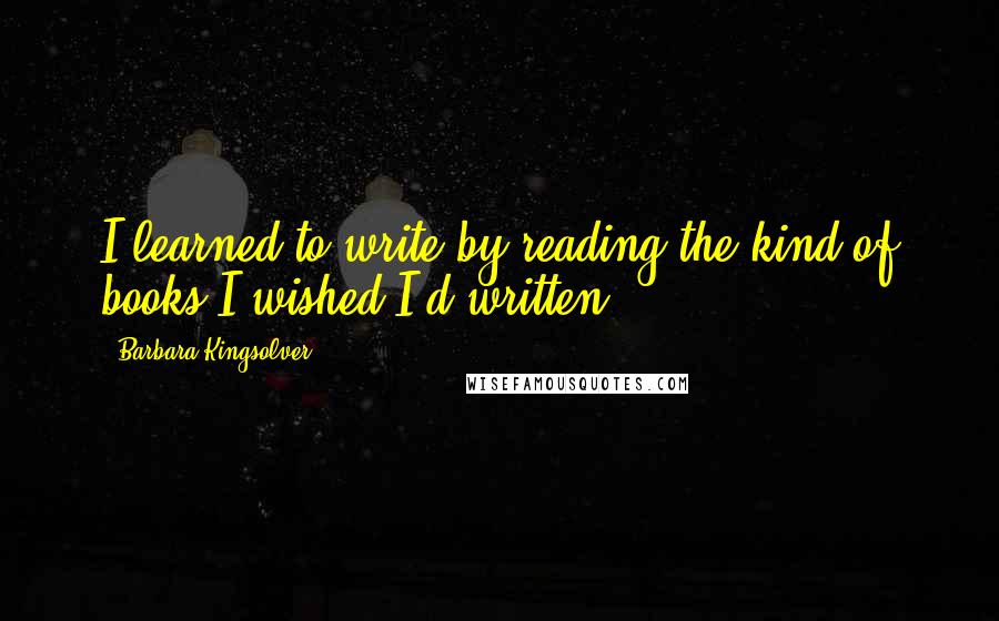 Barbara Kingsolver Quotes: I learned to write by reading the kind of books I wished I'd written.