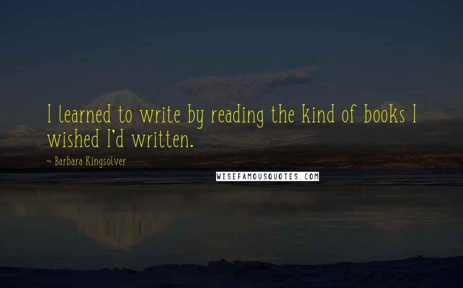 Barbara Kingsolver Quotes: I learned to write by reading the kind of books I wished I'd written.