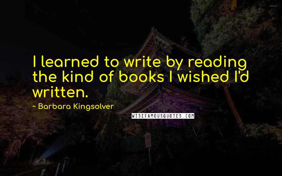 Barbara Kingsolver Quotes: I learned to write by reading the kind of books I wished I'd written.