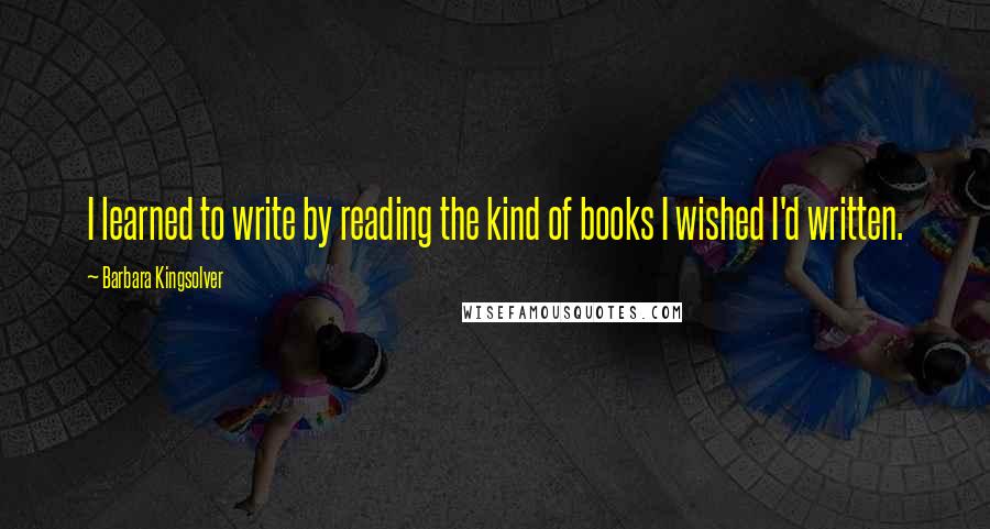 Barbara Kingsolver Quotes: I learned to write by reading the kind of books I wished I'd written.