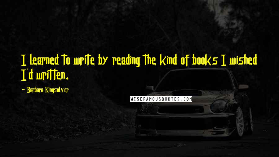 Barbara Kingsolver Quotes: I learned to write by reading the kind of books I wished I'd written.