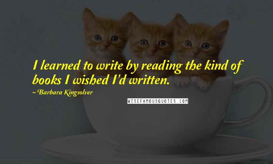 Barbara Kingsolver Quotes: I learned to write by reading the kind of books I wished I'd written.