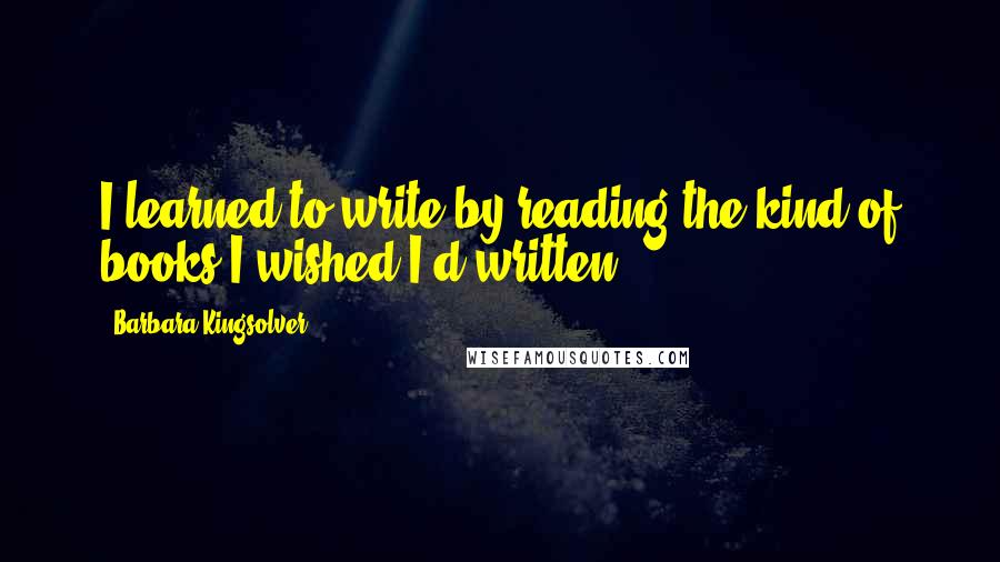 Barbara Kingsolver Quotes: I learned to write by reading the kind of books I wished I'd written.