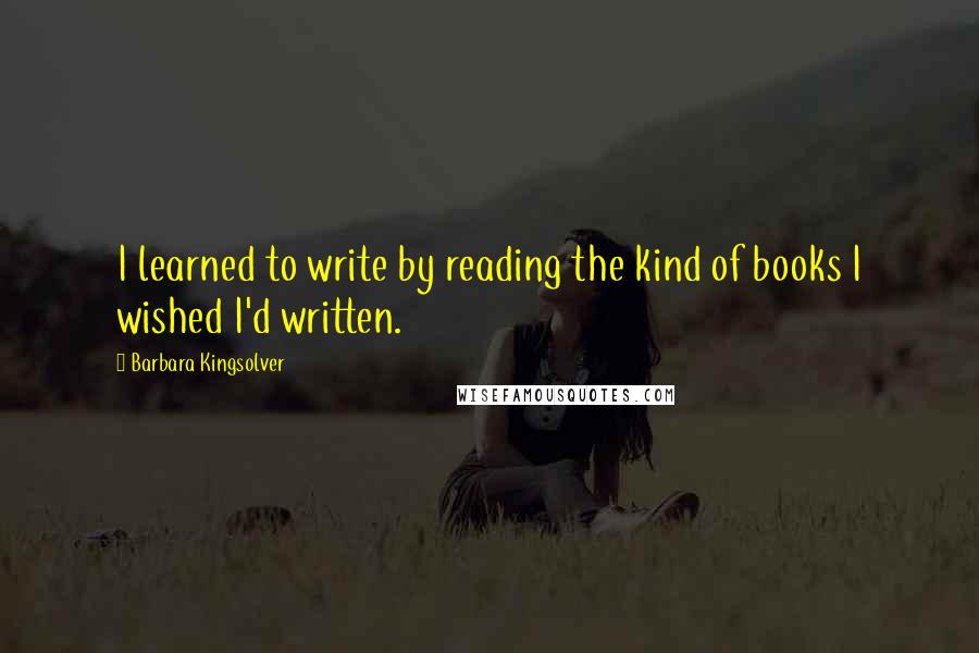 Barbara Kingsolver Quotes: I learned to write by reading the kind of books I wished I'd written.