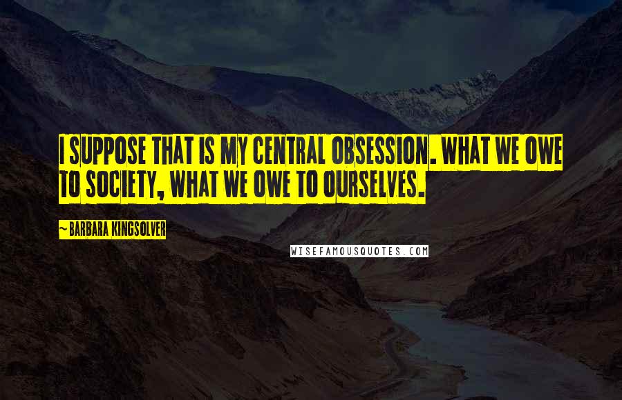 Barbara Kingsolver Quotes: I suppose that is my central obsession. What we owe to society, what we owe to ourselves.